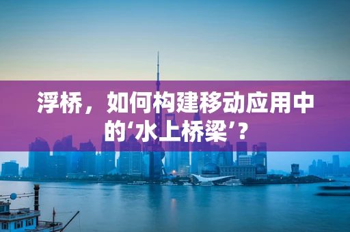 浮桥，如何构建移动应用中的‘水上桥梁’？