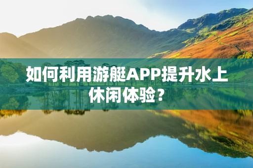 如何利用游艇APP提升水上休闲体验？