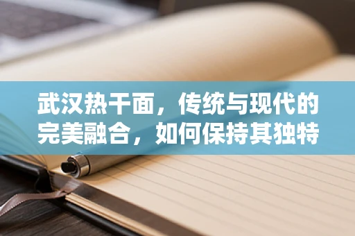 武汉热干面，传统与现代的完美融合，如何保持其独特风味？