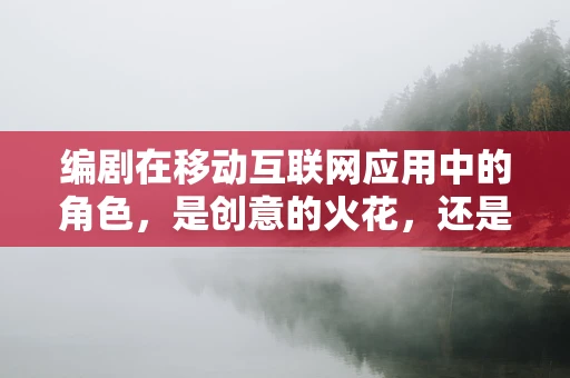 编剧在移动互联网应用中的角色，是创意的火花，还是内容的搬运工？