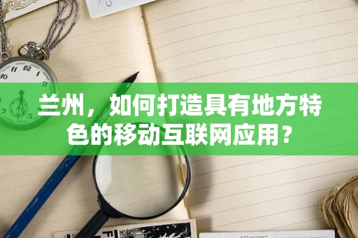 兰州，如何打造具有地方特色的移动互联网应用？