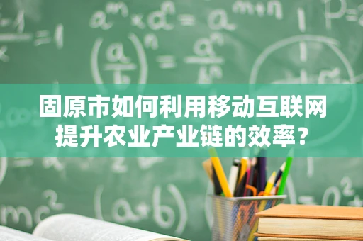 固原市如何利用移动互联网提升农业产业链的效率？