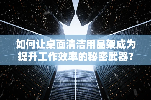 如何让桌面清洁用品架成为提升工作效率的秘密武器？