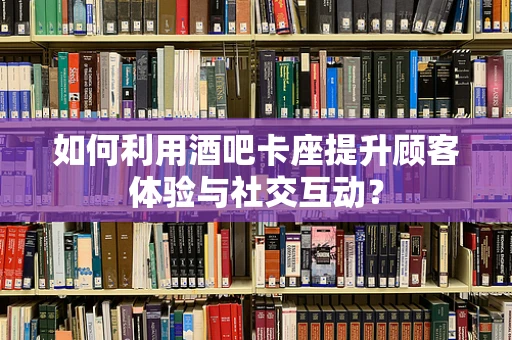 如何利用酒吧卡座提升顾客体验与社交互动？