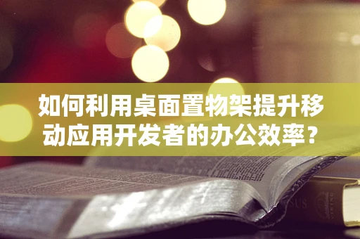 如何利用桌面置物架提升移动应用开发者的办公效率？