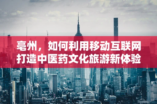 亳州，如何利用移动互联网打造中医药文化旅游新体验？