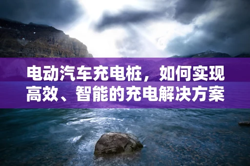 电动汽车充电桩，如何实现高效、智能的充电解决方案？