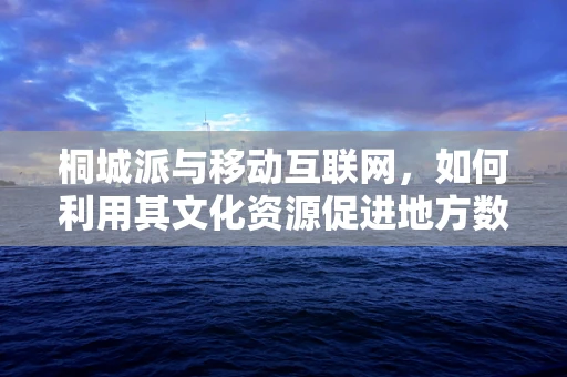 桐城派与移动互联网，如何利用其文化资源促进地方数字经济发展？