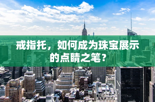 戒指托，如何成为珠宝展示的点睛之笔？