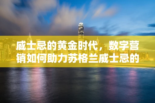 威士忌的黄金时代，数字营销如何助力苏格兰威士忌的全球风靡？