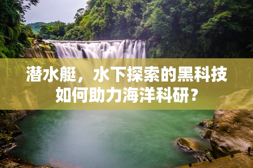 潜水艇，水下探索的黑科技如何助力海洋科研？