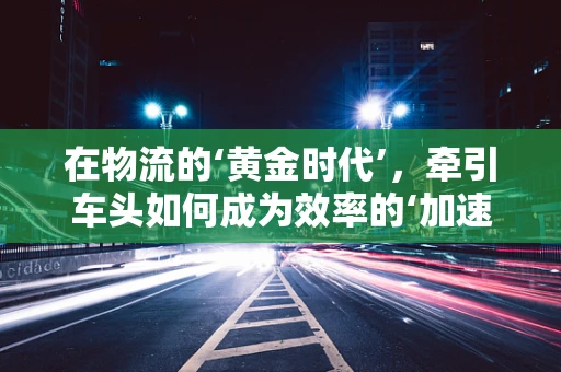 在物流的‘黄金时代’，牵引车头如何成为效率的‘加速器’？