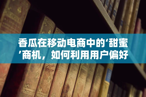 香瓜在移动电商中的‘甜蜜’商机，如何利用用户偏好实现精准营销？