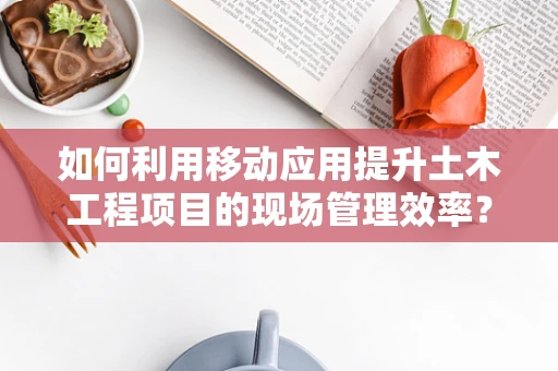 如何利用移动应用提升土木工程项目的现场管理效率？