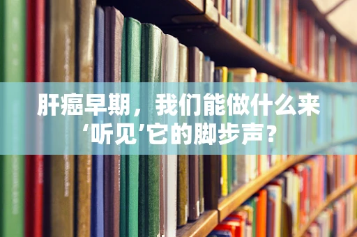 肝癌早期，我们能做什么来‘听见’它的脚步声？