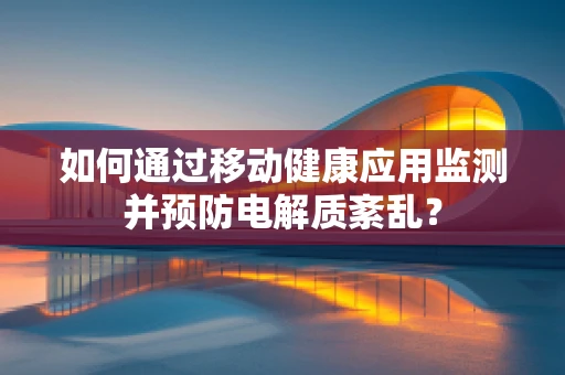 如何通过移动健康应用监测并预防电解质紊乱？