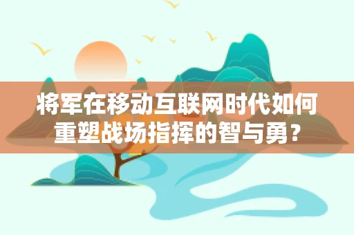 将军在移动互联网时代如何重塑战场指挥的智与勇？