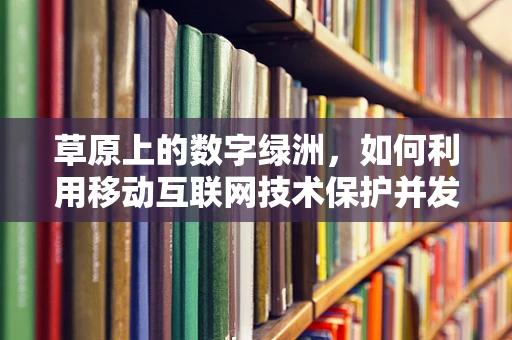 草原上的数字绿洲，如何利用移动互联网技术保护并发展草原生态？