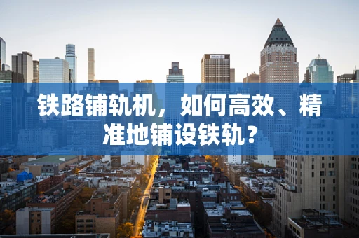 铁路铺轨机，如何高效、精准地铺设铁轨？