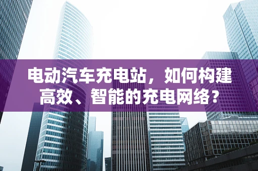 电动汽车充电站，如何构建高效、智能的充电网络？