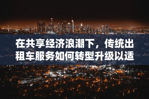 在共享经济浪潮下，传统出租车服务如何转型升级以适应市场需求？