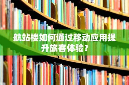 航站楼如何通过移动应用提升旅客体验？