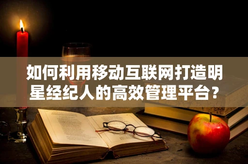 如何利用移动互联网打造明星经纪人的高效管理平台？