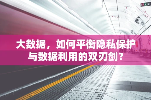 大数据，如何平衡隐私保护与数据利用的双刃剑？