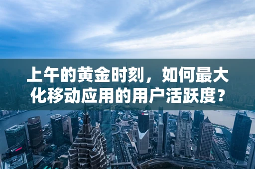 上午的黄金时刻，如何最大化移动应用的用户活跃度？