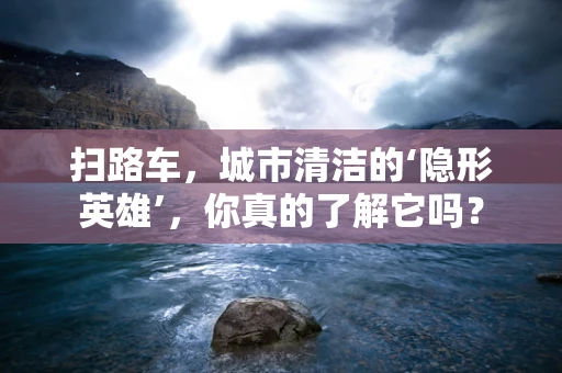 扫路车，城市清洁的‘隐形英雄’，你真的了解它吗？