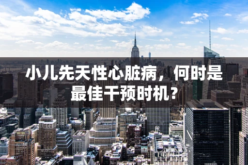 小儿先天性心脏病，何时是最佳干预时机？