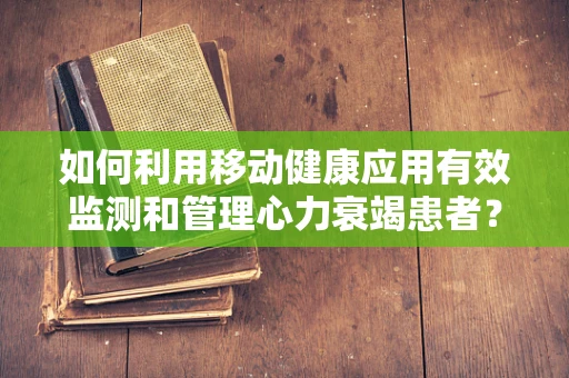 如何利用移动健康应用有效监测和管理心力衰竭患者？