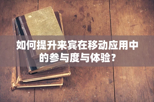 如何提升来宾在移动应用中的参与度与体验？