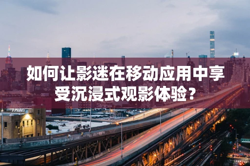 如何让影迷在移动应用中享受沉浸式观影体验？