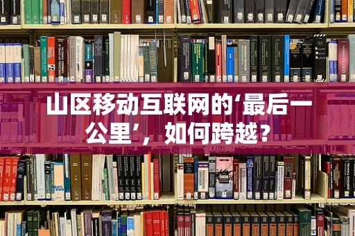 山区移动互联网的‘最后一公里’，如何跨越？