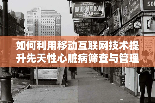 如何利用移动互联网技术提升先天性心脏病筛查与管理的效率？