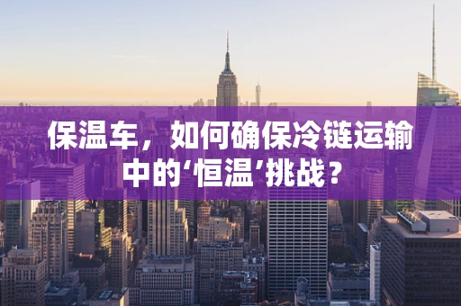 保温车，如何确保冷链运输中的‘恒温’挑战？