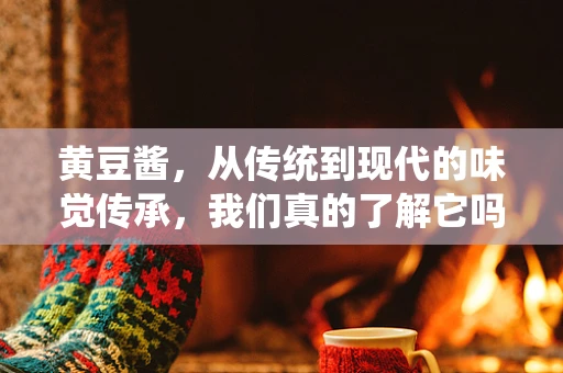 黄豆酱，从传统到现代的味觉传承，我们真的了解它吗？