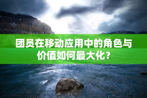 团员在移动应用中的角色与价值如何最大化？