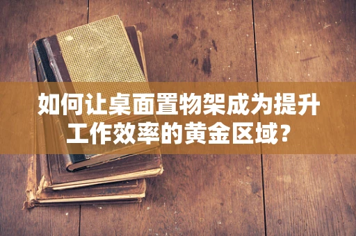 如何让桌面置物架成为提升工作效率的黄金区域？