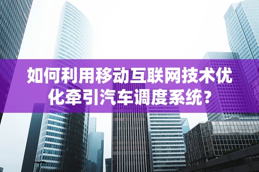 如何利用移动互联网技术优化牵引汽车调度系统？