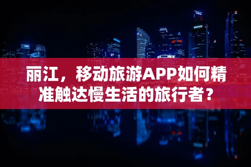 丽江，移动旅游APP如何精准触达慢生活的旅行者？