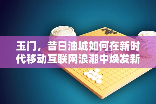 玉门，昔日油城如何在新时代移动互联网浪潮中焕发新生？