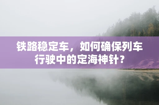 铁路稳定车，如何确保列车行驶中的定海神针？