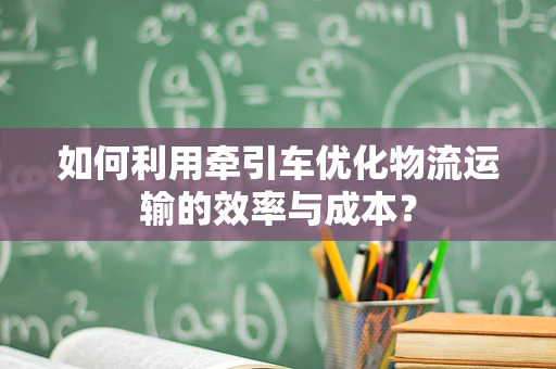 如何利用牵引车优化物流运输的效率与成本？