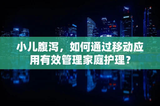 小儿腹泻，如何通过移动应用有效管理家庭护理？