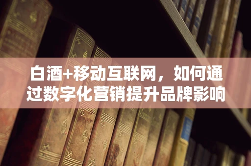 白酒+移动互联网，如何通过数字化营销提升品牌影响力？