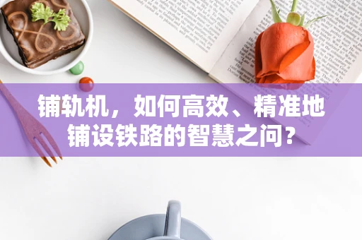 铺轨机，如何高效、精准地铺设铁路的智慧之问？