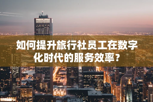 如何提升旅行社员工在数字化时代的服务效率？