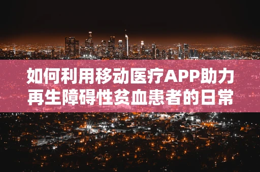 如何利用移动医疗APP助力再生障碍性贫血患者的日常管理？